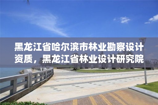 黑龙江省哈尔滨市林业勘察设计资质,黑龙江省林业设计研究院是事业单位吗