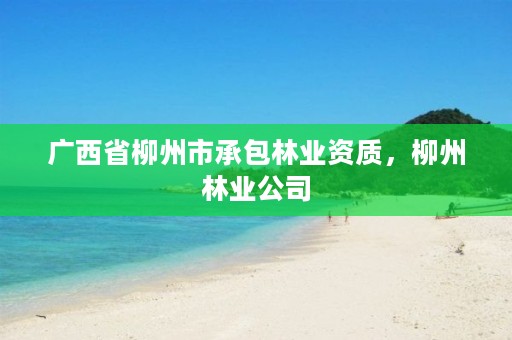 广西省柳州市承包林业资质,柳州林业公司
