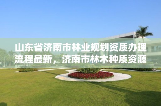 山东省济南市林业规划资质办理流程最新,济南市林木种质资源中心
