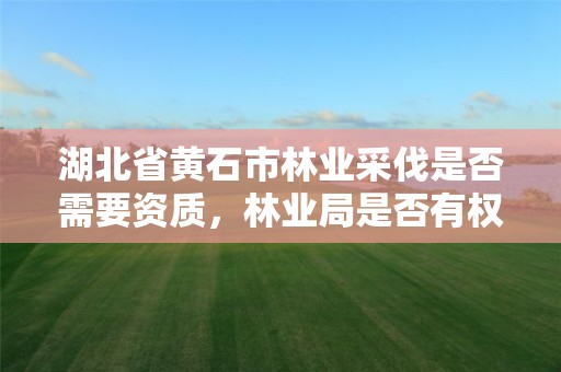 湖北省黄石市林业采伐是否需要资质，林业局是否有权颁发采伐许可证