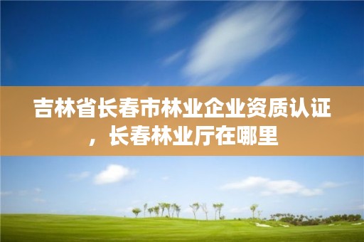 吉林省长春市林业企业资质认证,长春林业厅在哪里