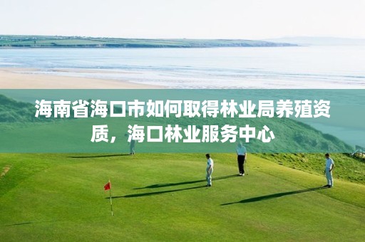 海南省海口市如何取得林业局养殖资质,海口林业服务中心