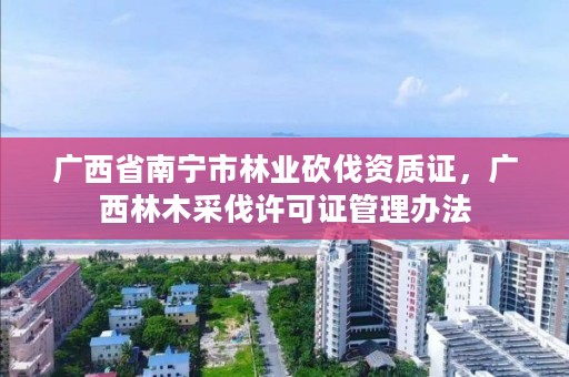 广西省南宁市林业砍伐资质证,广西林木采伐许可证管理办法