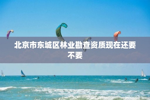 北京市东城区林业勘查资质现在还要不要