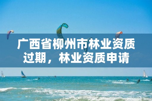 广西省柳州市林业资质过期，林业资质申请
