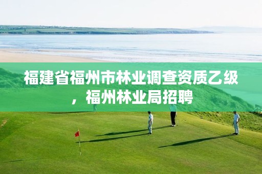 福建省福州市林业调查资质乙级，福州林业局招聘