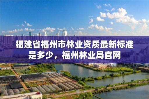 福建省福州市林业资质最新标准是多少，福州林业局官网