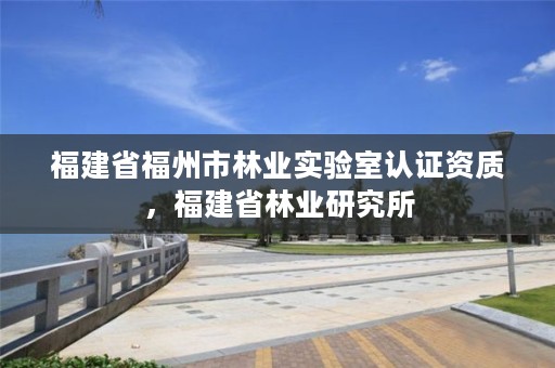 福建省福州市林业实验室认证资质，福建省林业研究所