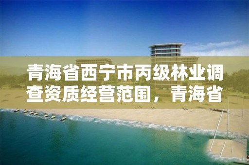 青海省西宁市丙级林业调查资质经营范围，青海省西宁市丙级林业调查资质经营范围是什么