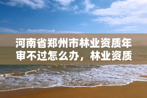河南省郑州市林业资质年审不过怎么办,林业资质申报材料