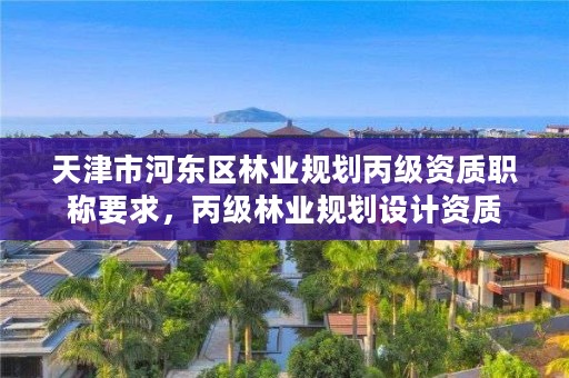天津市河东区林业规划丙级资质职称要求,丙级林业规划设计资质