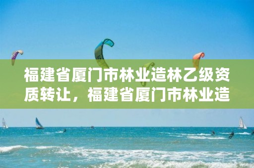福建省厦门市林业造林乙级资质转让，福建省厦门市林业造林乙级资质转让公告