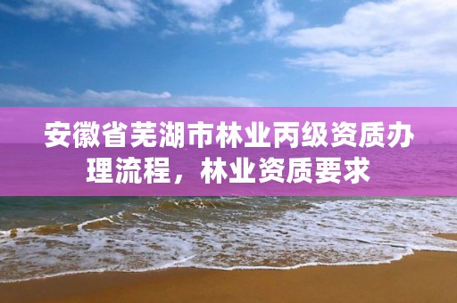 安徽省芜湖市林业丙级资质办理流程,林业资质要求