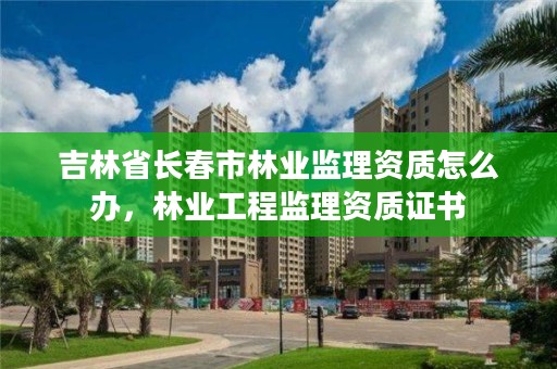 吉林省长春市林业监理资质怎么办,林业工程监理资质证书