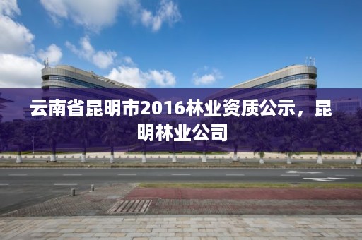 云南省昆明市2016林业资质公示,昆明林业公司