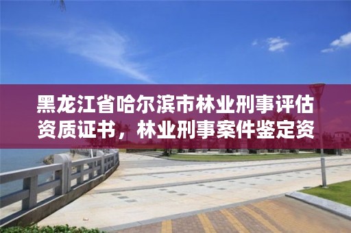 黑龙江省哈尔滨市林业刑事评估资质证书,林业刑事案件鉴定资质