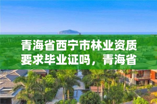 青海省西宁市林业资质要求毕业证吗,青海省林业工程咨询中心是什么性质的单位
