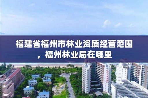 福建省福州市林业资质经营范围，福州林业局在哪里