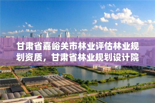 甘肃省嘉峪关市林业评估林业规划资质,甘肃省林业规划设计院
