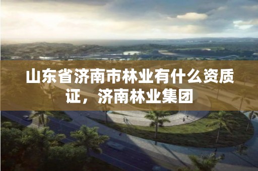 山东省济南市林业有什么资质证,济南林业集团