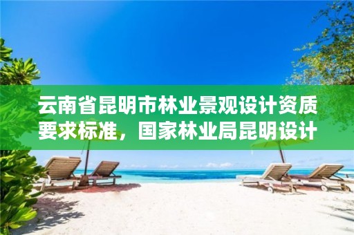 云南省昆明市林业景观设计资质要求标准,国家林业局昆明设计研究院