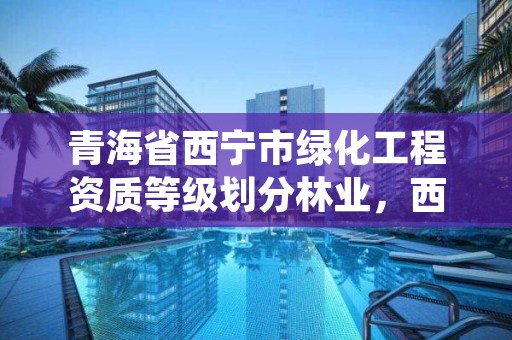 青海省西宁市绿化工程资质等级划分林业，西宁市绿化管理条例