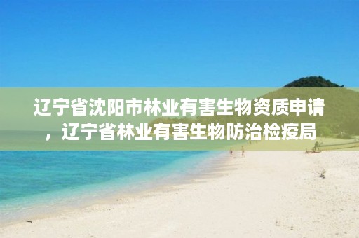 辽宁省沈阳市林业有害生物资质申请,辽宁省林业有害生物防治检疫局