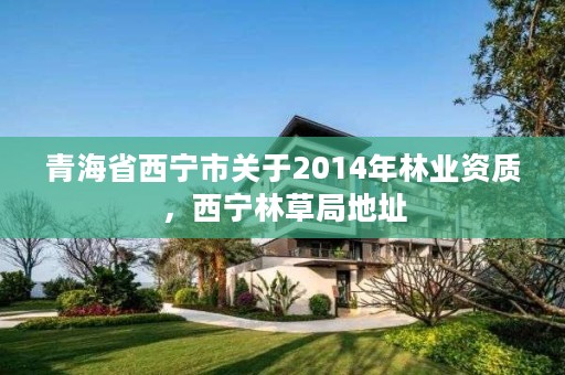 青海省西宁市关于2014年林业资质，西宁林草局地址