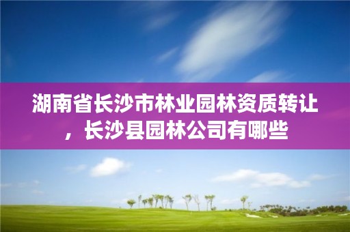 湖南省长沙市林业园林资质转让，长沙县园林公司有哪些