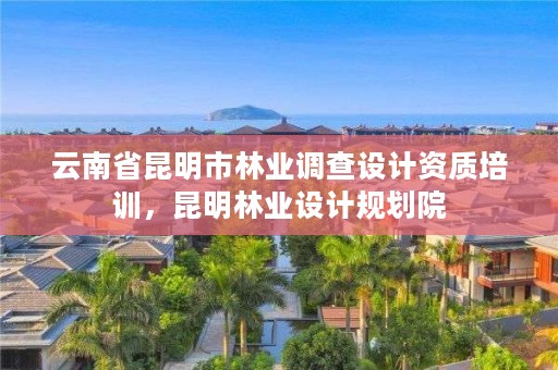 云南省昆明市林业调查设计资质培训,昆明林业设计规划院