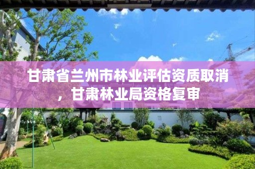 甘肃省兰州市林业评估资质取消,甘肃林业局资格复审