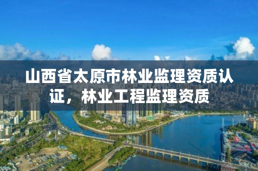 山西省太原市林业监理资质认证,林业工程监理资质