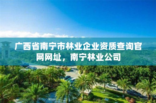 广西省南宁市林业企业资质查询官网网址,南宁林业公司