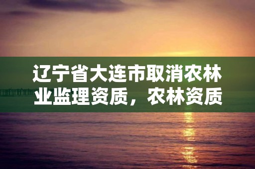 辽宁省大连市取消农林业监理资质,农林资质监理公司