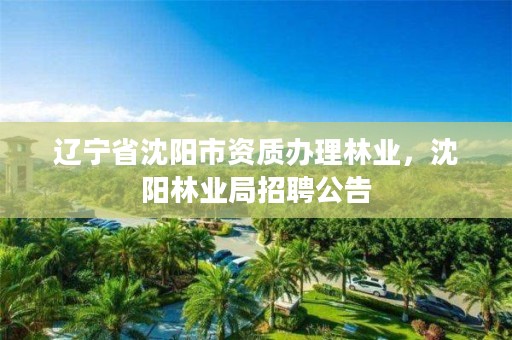 辽宁省沈阳市资质办理林业,沈阳林业局招聘公告