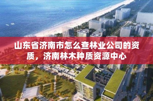 山东省济南市怎么查林业公司的资质,济南林木种质资源中心