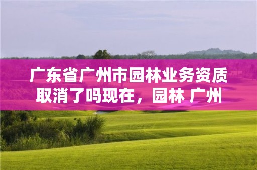 广东省广州市园林业务资质取消了吗现在，园林 广州