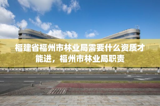 福建省福州市林业局需要什么资质才能进，福州市林业局职责