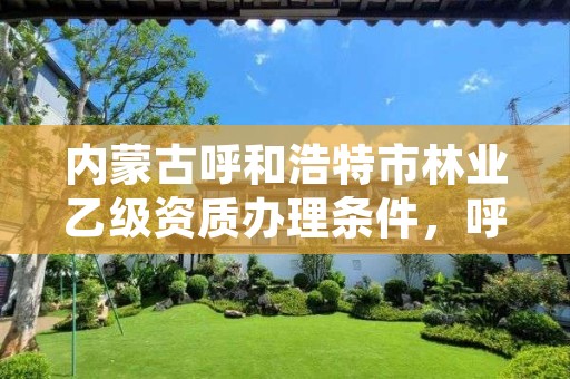 内蒙古呼和浩特市林业乙级资质办理条件,呼和浩特林业设计院