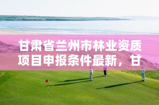 甘肃省兰州市林业资质项目申报条件最新,甘肃省兰州市林业资质项目申报条件最新公示