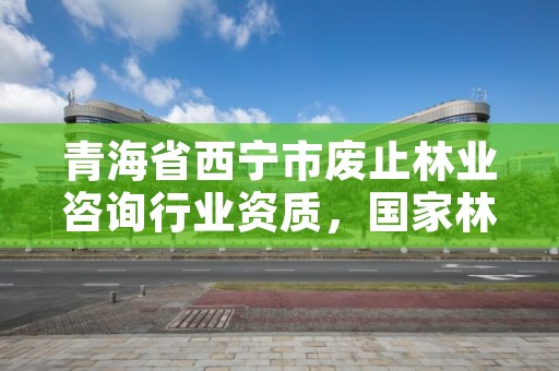 青海省西宁市废止林业咨询行业资质,国家林业局关于废止林业资质