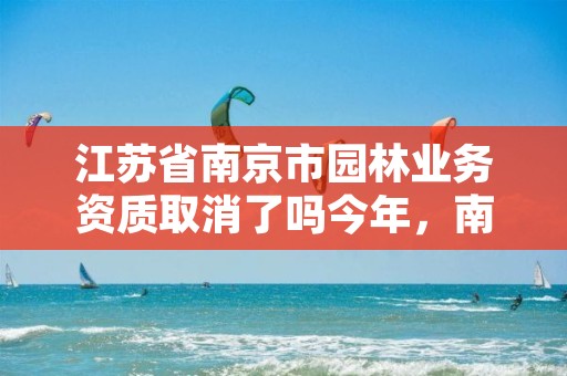 江苏省南京市园林业务资质取消了吗今年，南京市园林管理条例