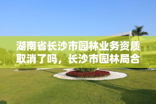 湖南省长沙市园林业务资质取消了吗，长沙市园林局合并了吗