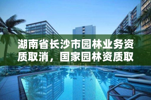 湖南省长沙市园林业务资质取消，国家园林资质取消审批