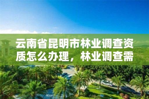 云南省昆明市林业调查资质怎么办理,林业调查需要什么资质