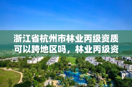 浙江省杭州市林业丙级资质可以跨地区吗,林业丙级资质办理条件