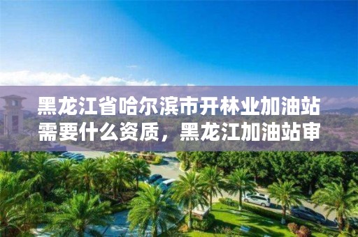 黑龙江省哈尔滨市开林业加油站需要什么资质,黑龙江加油站审批新流程