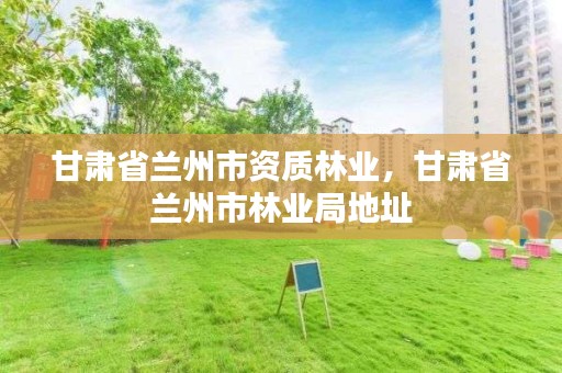 甘肃省兰州市资质林业,甘肃省兰州市林业局地址