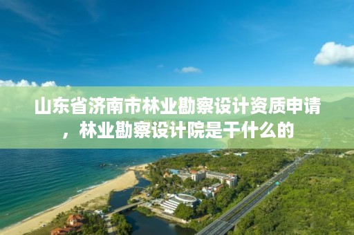 山东省济南市林业勘察设计资质申请,林业勘察设计院是干什么的