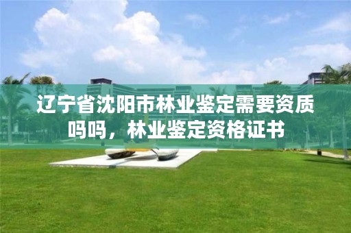 辽宁省沈阳市林业鉴定需要资质吗吗,林业鉴定资格证书